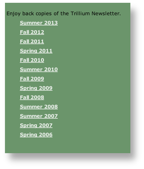 
Enjoy back copies of the Trillium Newsletter.
Summer 2013
Fall 2012
Fall 2011
Spring 2011
Fall 2010
Summer 2010
Fall 2009
Spring 2009
Fall 2008
Summer 2008
Summer 2007
Spring 2007
Spring 2006

